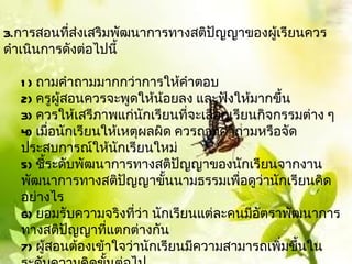 3.การสอนทีส่งเสริมพัոาการทางสติปัญญาྺองผู้เรียนควร
           ่
ดำาเนินการดังต่อไปนี้

  1 ) ถามคำาถามมากกว่าการให้คำาตอบ
  2) ครูผู้สอนควรจะพูดให้นอยลง และฟังให้มากขึ้น
                            ้
  3) ควรให้เสรีภาพแก่นกเรียนทีจะเลือกเรียนกิจกรรมต่าง ๆ
                          ั      ่
  4) เมื่อนักเรียนให้เหตุผลผิด ควรถามคำาถามหรือจัด
  ประสบการณ์ให้นกเรียนใหม่
                     ั
  5) ชี้ระดับพัฒนาการทางสติปัญญาของนักเรียนจากงาน
  พัฒนาการทางสติปัญญาขั้นนามธรรมเพื่อดูว่านักเรียนคิด
  อย่างไร
  6) ยอมรับความจริงทีว่า นักเรียนแต่ละคนมีอัตราพัฒนาการ
                        ่
  ทางสติปัญญาทีแตกต่างกัน
                   ่
  7) ผู้สอนต้องเข้าใจว่านักเรียนมีความสามารถเพิมขึ้นใน
                                               ่
 