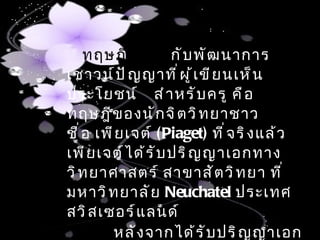 ทฤษฎี เ กี ่ ย ว กั บ พั ฒ นาการ
เชาวน์ ป ั ญ ญาที ่ ผ ู ้ เ ขี ย นเห็ น ว่ า มี
ประโยชน์ สำ า หรั บ ครู คื อ
ทฤษฎี ข องนั ก จิ ต วิ ท ยาชาว สวิ ส
ชื ่ อ เพี ย เจต์ (Piaget) ที ่ จ ริ ง แล้ ว
เพี ย เจต์ ไ ด้ ร ั บ ปริ ญ ญาเอกทาง
วิ ท ยาศาสตร์ สาขาสั ต วิ ท ยา ที ่
มหาวิ ท ยาลั ย Neuchatel ประเทศ
สวิ ส เซอร์ แ ลนด์
          หลั ง จากได้ ร ั บ ปริ ญ ญาเอก
 
