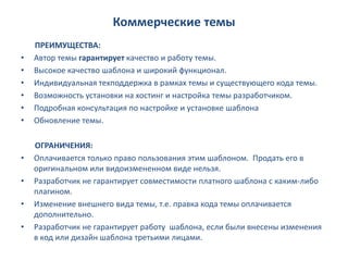 Коммерческие темы
    ПРЕИМУЩЕСТВА:
•   Автор темы гарантирует качество и работу темы.
•   Высокое качество шаблона и широкий функционал.
•   Индивидуальная техподдержка в рамках темы и существующего кода темы.
•   Возможность установки на хостинг и настройка темы разработчиком.
•   Подробная консультация по настройке и установке шаблона
•   Обновление темы.

    ОГРАНИЧЕНИЯ:
•   Оплачивается только право пользования этим шаблоном. Продать его в
    оригинальном или видоизмененном виде нельзя.
•   Разработчик не гарантирует совместимости платного шаблона с каким-либо
    плагином.
•   Изменение внешнего вида темы, т.е. правка кода темы оплачивается
    дополнительно.
•   Разработчик не гарантирует работу шаблона, если были внесены изменения
    в код или дизайн шаблона третьими лицами.
 