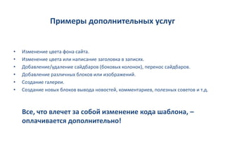 Примеры дополнительных услуг


•   Изменение цвета фона сайта.
•   Изменение цвета или написание заголовка в записях.
•   Добавление/удаление сайдбаров (боковых колонок), перенос сайдбаров.
•   Добавление различных блоков или изображений.
•   Создание галереи.
•   Создание новых блоков вывода новостей, комментариев, полезных советов и т.д.



    Все, что влечет за собой изменение кода шаблона, –
    оплачивается дополнительно!
 