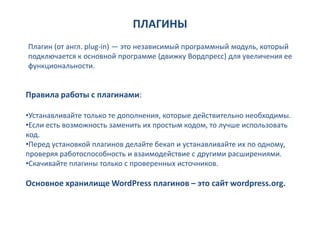 ПЛАГИНЫ
Плагин (от англ. plug-in) — это независимый программный модуль, который
подключается к основной программе (движку Вордпресс) для увеличения ее
функциональности.


Правила работы с плагинами:

•Устанавливайте только те дополнения, которые действительно необходимы.
•Если есть возможность заменить их простым кодом, то лучше использовать
код.
•Перед установкой плагинов делайте бекап и устанавливайте их по одному,
проверяя работоспособность и взаимодействие с другими расширениями.
•Скачивайте плагины только с проверенных источников.

Основное хранилище WordPress плагинов – это сайт wordpress.org.
 