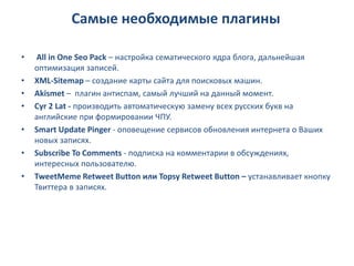 Самые необходимые плагины

•    All in One Seo Pack – настройка сематического ядра блога, дальнейшая
    оптимизация записей.
•   XML-Sitemap – создание карты сайта для поисковых машин.
•   Akismet – плагин антиспам, самый лучший на данный момент.
•   Cyr 2 Lat - производить автоматическую замену всех русских букв на
    английские при формировании ЧПУ.
•   Smart Update Pinger - оповещение сервисов обновления интернета о Ваших
    новых записях.
•   Subscribe To Comments - подписка на комментарии в обсуждениях,
    интересных пользователю.
•   TweetMeme Retweet Button или Topsy Retweet Button – устанавливает кнопку
    Твиттера в записях.
 