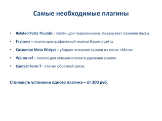 Самые необходимые плагины

•   Related Posts Thumbs - плагин для перелинковки, показывает похожие посты.

•   Favicons – плагин для графической иконки Вашего сайта.

•   Customize Meta Widget – убирает внешние ссылки из меню «Мета»

•   Wp-no-ref – плагин для автоматического удаления ссылок.

•   Contact Form 7 - плагин обратной связи.



Стоимость установки одного плагина – от 200 руб.
 