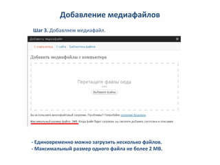 Добавление медиафайлов
Шаг 3. Добавляем медиафайл.




- Единовременно можно загрузить несколько файлов.
- Максимальный размер одного файла не более 2 МВ.
 