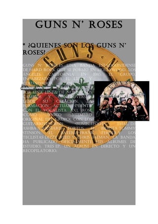 Guns n’ roses

* ¿Quienes son los Guns n’
roses?

Guns n' roses es una banda estadounidense
de hard rock Que se formó en hollywood, los
ÁnGeles,    california    en    1985.   el   Grupo,
encabezado por el líder y
cofundador         de        la
banda axl rose ha pasado
por una línea de numerosos
cambios    y    controversias
desde    su    creación.     la
formación actual cuenta
con el vocalista axl rose
(como      único      miembro
oriGinal del Grupo), con los
Guitarristas ron       «bumblefoot»        thal, dJ
ashba y richard     fortus,    el   baJista tommy
stinson,    el   batería frank       ferrer y   los
teclistas dizzy reed y chris pitman. la banda
ha publicado oficialmente seis Álbumes de
estudio, tres ep, un Álbum en directo y un
recopilatorio.
 