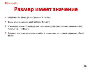 Размер имеет значение
Старайтесь не делать ролики длиннее 3-5 минут.

Более длинные ролики разбивайте на 2-3 части.

В идеале видео за 3-5 минут должно охватывать одну короткую тему, освещать одну
мысль и т.д. – не более.

Помните, что пользователи очень любят «серии» коротких роликов, связанных общей
темой.




                                                                                  10
 