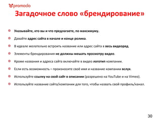 Загадочное слово «брендирование»
Указывайте, кто вы и что предлагаете, по максимуму.

Давайте адрес сайта в начале и конце ролика.

В идеале желательно встроить название или адрес сайта в весь видеоряд.

Элементы брендирования не должны мешать просмотру видео.

Кроме названия и адреса сайта включайте в видео логотип компании.

Если есть возможность – произносите своё имя и название компании вслух.

Используйте ссылку на свой сайт в описании (разрешено на YouTube и на Vimeo).

Используйте название сайта/компании для того, чтобы назвать свой профиль/канал.




                                                                                  30
 