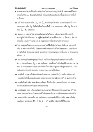 Physics Online IV                   http://www.pec9.com                   บทที่ 13 แสง
9. ฉายแสงสองคาความถี่ผานตั้งฉากกับสลิตคูไปยังฉากปรากฏวาลําดับที่ 2 ของแสงที่มีความ
   ยาวคลื่น 750 nm. ซอนอยูกับลําดับที่ 3 ของแสงสีหนึ่งแลวแสงสีนั้นจะมีความยาวคลื่นกี่
   นาโนเมตร
10. เมื่อใหแสงความยาวคลื่น λ1 และ λ2 ผานสลิตคูซึ่งหางกัน d พบวาแถบมืดที่ 4 ของ
   แสงความยาวคลื่น λ1 เกิดขึ้นที่เดียวกับแถบมืดที่ 5 ของแสงความยาวคลื่น λ2 อัตราสวน
   ของ λ1 / λ2 มีคาเทาใด
11. ฉายแสง A และ B ใหผานชองสลิตคูขนานกันไปบนฉากที่อยูหางออกไประยะหนึ่ง
   ปรากฏวาริ้วมืดที่สี่ของแสง A อยูซอนพอดีกับริ้วสวางที่หาของแสง B ถาแสง A มีความ
   ยาวคลื่น 5.8 x10 –7 เมตร แสง B จะมีความยาวคลื่นเทาใดในหนวยของเมตร
12. ในการทดลองเรืองการแทรกสอดของแสง โดยใชสลิตคู สําหรับแสงสีเดียว A และแสงสี
                    ่
   เดียว B พบวา แถบมืดที่ 5 นับจากแถบสวางกลางออกไปดานขางของแสง A ตกทับแถบ
   สวางอันดับที่ 4 ของแสง B พอดี จะหาคาอัตราสวนของความยาวคลื่นแสง A ตอความยาว
                                                                        
   คลื่นแสง B
13. ในการทดลองเรื่องสลิตคูของยังสพบวา เมื่อใหแสงที่ประกอบดวยสองความยาวคลื่น
   λ1 = 750 นาโนเมตร λ2 = 900 นาโนเมตร สองตั้งฉากไปยังสลิตคูที่มีระยะหางระหวาง
   ชอง 2 มิลลิเมตร พบวาแถบสวางจากคลื่นทั้งสองที่ปรากฏบนฉากที่อยูหางออกไป 2 เมตร
   จะซอนกันครังแรก ที่ระยะหางจากแถบสวางตรงกลางกี่มิลลิเมตร
                ้
14. เกรตตงมี 10,000 เสนตอเซนติเมตร ถาฉายแสงความยาวคลื่น λ ตกตงฉากกบเกรตตง
         ิ                                                        ้ั    ั        ิ
    แถบสวางที่เกิดขึ้นแถบแรกบนจอ จะอยูหางจากแนวกลางเปนมุม 30o คา λ มีคาเทาใด
15. เกรตติงอันหนึงชนิด 4000 ชอง/เซนตเิ มตร ถาใหแสงมีความยาวคลื่น 600 นาโนเมตร
                 ่
   สองผานจะเห็นแถบสวางบนฉากทั้งหมดกี่แถบ
16. เกรตตงชนด 6000 เสน/เซนตเิ มตร มีแสงตกผานทําใหเกิดแถบที่สองเบนทํามุม 37o กับ
          ิ ิ
       แถบสวางกลาง ถาระยะหางจากเกรตติงไปยังฉากเทากับ 60 เซนติเมตร จงหาความยาวคลื่น
!



17. ฉายแสงที่มีความยาวคลื่น 500 นาโนเมตร ลงบนเกรตตงทมจานวนเสน 5000 เสนตอ
                                                    ิ ่ี ี ํ                
   เซนตเิ มตร ระหวางมุม θ = 0o ถึง θ = 90o จะมีตําแหนงสวางไดกี่ตําแหนง

!                                            "+!
 