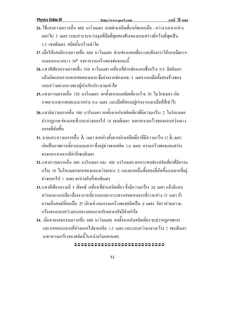 Physics Online IV                     http://www.pec9.com                     บทที่ 13 แสง
26. ใชแสงความยาวคลื่น 600 นาโนเมตร ฉายผานสลิตเดี่ยวเกิดแถบมืด – สวาง บนฉากหาง
   ออกไป 3 เมตร ระยะหาง ระหวางจุดที่มืดที่สุดสองขางของแถบสวางที่กวางที่สุดเปน
                          
   1.5 เซนตเิ มตร สลิตนั้นกวางเทาใด
27. เมื่อใหแสงมีความยาวคลื่น 640 นาโนเมตร ผานชองแคบเดยว และตองการใหแถบมดแรก
                                                        ่ี                    ื
   เบนจากแนวกลาง 30o จงหาความกวางของชองแคบนี้
28. แสงสีเดียวความยาวคลื่น 550 นาโนเมตร เคลื่อนที่ผานชองแคบซึ่งกวาง 0.5 มิลลิเมตร
   แลวเกิดแถบการแทรกสอดบนฉาก ซึ่งหางจากชองแคบ 1 เมตร แถบมืดทั้งสองขางของ
   แถบสวางตรงกลางจะอยูหางกันประมาณเทาใด
29. แสงความยาวคลื่น 550 นาโนเมตร ตกตั้งฉากบนสลิตเดี่ยวกวาง 50 ไมโครเมตร เกิด
   ภาพการแทรกสอดบนฉากหาง 0.6 เมตร แถบมืดที่สองอยูหางจากแถบมืดที่สี่เทาไร
30. แสงมีความยาวคลื่น 500 นาโนเมตร ตกตั้งฉากกับสลิตเดี่ยวที่มีความกวาง 2 ไมโครเมตร
   ปรากฏภาพ ชองแคบทระยะหางออกไป 10 เซนตเิ มตร จงหาความกวางของแถบสวางตรง
                        ่ี      
   กลางที่เกิดขึ้น
31. ฉายแสง ความยาวคลื่น λ เมตร ตกอยางตั้งฉากผานสลิตเดี่ยวที่มีความกวาง 12 λ เมตร
   เกิดเปนภาพการเลี้ยวเบนบนฉาก ซึ่งอยูหางจากสลิต 3.6 เมตร ความกวางของแถบสวาง
   ตรงกลางบนฉากมีคากี่เซนติเมตร
32. แสงความยาวคลื่น 600 นาโนเมตร และ 400 นาโนเมตร ตกกระทบชองสลิตเดี่ยวที่มีความ
   กวาง 10 ไมโครเมตรขอบของแถบสวางกลาง 2 แถบจากคลื่นทั้งสองที่เกิดขึ้นบนฉากที่อยู
   หางออกไป 1 เมตร จะหางกนกเ่ี ซนตเิ มตร
                            ั
33. แสงสีเดียวความถี่ f เฮิรตซ เคลื่อนที่ผานสลิตเดี่ยว ซึ่งมีความกวาง 2d เมตร แลวมีแถบ
   สวางและแถบมืด เนื่องจาการเลี้ยวเบนและการแทรกสอดบนฉากที่ระยะหาง D เมตร ถา
   ความถี่แสงเปลี่ยนเปน 2f เฮิรตซ และความกวางของสลิตเปน d เมตร อตราสวนความ
                                                                             ั 
   กวางของแถบสวางตรงกลางตอนแรกกับตอนหลังมีคาเทาใด
34. เมื่อฉายแสงความยาวคลื่น 600 นาโนเมตร ตกตั้งฉากกับสลิตเดี่ยว จะปรากฏภาพการ
    แทรกสอดบนฉากที่หางออกไปจากสลิต 1.5 เมตร และแถบสวางกลางกวาง 2 เซนตเิ มตร
    จงหาความกวางของสลิตนี้ในหนวยไมดครเมตร
                      !!!!!!!!!!!!!!!!!!!!!!!!!!!


!                                          '$!
 