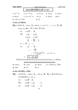 Physics Online IV                  http://www.pec9.com                       บทที่ 13 แสง
                      เฉลยแบบฝกหัดฟสกส บทที่ 13 แสง
                                      ิ
1. sin–1 0.1        2. sin–1 0.275        3. 9.6 m m 4. 420 nm        5. 560 nm
6. 500 nm           7. 4.11 x 10–7 m      8. 0.15      9. 500 nm      10. 917
11. 4.06 x 10–7 เมตร                     12. 8 9
13. ตอบ 4.5 มิลลิเมตร
วธทา จากโจทย λ1 = 750 nm , λ2 = 900 nm , d = 2x10–3 m , L = 2 m , θ1 = θ2
 ิี ํ
          หา n1 , n2 กอน เมือ d เทากัน , θ เทากัน
                                 ่
              จาก      d sin θ = nλ
              ไดวา n1 λ1 = n2 λ2
                       n1(750) = n2 (900)
                            n
                            n1 = 900 = 6
                             2      750       5
              หา x เมือ n1 = 6
                         ่
              จาก             x
                           d L = nλ
                              x = nλL  d
                                = 6 x 750 x 103 9 x 2 = 4.5 x 10–3 m
                                                  −
                                          2 x 10−
                    ∴ X = 4.5 mm
       ดังนั้นแถบสวางจะซอนกันครั้งแรกที่ระยะหางจากแถบสวางกลาง 4.5 มิลลิเมตร
                    !!!!!!!!!!!!!!!!!!!!!!!!!!!
14. 500 nm          15. 9 แถบ      16. 500 nm            17. 3 ตําแหนง Ao ไมนับ
18. 5000            19. 45o        20. 3x
21. ตอบ 6 สีแรกซอน , 5 สีสอง
วธทา จากโจทย λ1 = 500 nm , λ2 = 600 nm , θ1 = θ2 , d เดียวกัน ตองการหา
 ิี ํ                                                           
        ความสัมพันธของ n1 และ n2
        จาก        d sin θ = nλ
        ไดวา     d sin θ = n1 λ1 … (1)
        และ        d sin θ = n2 λ2 … (2)
!                                       '%!
 