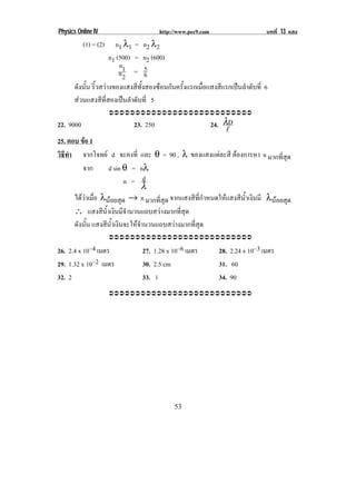 Physics Online IV                     http://www.pec9.com                      บทที่ 13 แสง
           (1) = (2)   n1 λ1 = n2 λ2
                     n1 (500) = n2 (600)
                         n        5
                         n1 = 6
                          2
      ดังนัน ริ้วสวางของแสงสีทั้งสองซอนกันครั้งแรกเมื่อแสงสีแรกเปนลําดับที่ 6
           ้
      สวนแสงสีที่สองเปนลําดับที่ 5
                       !!!!!!!!!!!!!!!!!!!!!!!!!!!

22. 9000                    23. 250                         24. λD
                                                                 !
25. ตอบ ขอ 1
           
วธทา จากโจทย d จะคงที่ และ θ = 90 , λ ของแสงแตละสี ตองการหา n มากที่สุด
 ิี ํ                                                       
          จาก     d sin θ = nλ
                          n = d
                                 λ
      ไดวาเมอ λนอยสุด → n มากที่สุด จากแสงสีที่กําหนดใหแสงสีน้ําเงินมี λนอยสุด
           ่ื
      ∴ แสงสีน้ําเงินมีจํานวนแถบสวางมากที่สุด
      ดังนัน แสงสีน้ําเงินจะใหจํานวนแถบสวางมากที่สุด
             ้
                       !!!!!!!!!!!!!!!!!!!!!!!!!!!

26. 2.4 x 10–4 เมตร             27. 1.28 x 10–6 เมตร          28. 2.24 x 10–3 เมตร
29. 1.32 x 10–2 เมตร            30. 2.5 cm                    31. 60
32. 2                           33. 1                         34. 90
                       !!!!!!!!!!!!!!!!!!!!!!!!!!!




!                                           '&!
 