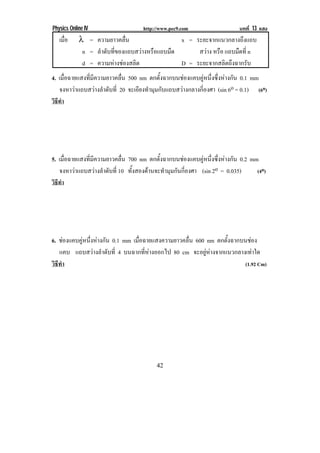 Physics Online IV                    http://www.pec9.com                    บทที่ 13 แสง
!   เมือ
       ่    λ = ความยาวคลื่น                    x = ระยะจากแนวกลางถึงแถบ
             n = ลําดับที่ของแถบสวางหรือแถบมืด      สวาง หรือ แถบมืดที่ n
             d = ความหางชองสลิต               D = ระยะจากสลิตถึงฉากรับ
4. เมื่อฉายแสงที่มีความยาวคลื่น 500 nm ตกตั้งฉากบนชองแคบคูหนึ่งซึ่งหางกัน 0.1 mm
    จงหาวาแถบสวางลําดับที่ 20 จะเอียงทํามุมกับแถบสวางกลางกี่องศา (sin 6o = 0.1) (6o)
วธทํา
 ิี




5. เมื่อฉายแสงที่มีความยาวคลื่น 700 nm ตกตั้งฉากบนชองแคบคูหนึ่งซึ่งหางกัน 0.2 mm
    จงหาวาแถบสวางลําดับที่ 10 ทั้งสองดานจะทํามุมกันกี่องศา (sin 2o = 0.035)     (4o)
วธทํา
 ิี




6. ชองแคบคูหนึ่งหางกัน 0.1 mm เมื่อฉายแสงความยาวคลื่น 600 nm ตกตั้งฉากบนชอง
   แคบ แถบสวางลําดับที่ 4 บนฉากที่หางออกไป 80 cm จะอยูหางจากแนวกลางเทาใด
วธทา
 ิี ํ                                                                     (1.92 Cm)




!                                         "%!
 