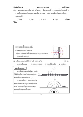 Physics Online IV                        http://www.pec9.com                บทที่ 13 แสง
13(มช 36) แสงความยาวคลื่น 500 นาโนเมตร พุงผานเกรตติงพบวาแนวแถบสวางแถบที่ 4
    ทํามุมกับแนวแถบสวางตรงกลางเทากับ 30 องศา จงหาจานวนชองสลตตอเซนตเิ มตร
                                                    ํ          ิ 
    ของเกรตตงน้ี
              ิ
       1. 2000          2. 200           3. 3333        4. 2500         ( ขอ 4.)
วธทํา
 ิี




      ทบทวนการเลียวเบนของคลืน
                 ้          ่
      หลักของฮอยเกนส กลาววา
       “ ทุก ๆ จุดบนหนาคลื่น สามารถประพฤติตัวเปนแหลง
         กําเนิดคลื่นใหมได”
14. หลักของฮอยเกนสใชอธิบายปรากฎการณใด                                       (ขอ ก)
                                                                                  
     ก. การเลี้ยวเบน      ข. การแทรกสอด              ค. การเปลี่ยนเฟส   ง. การหักเห
      การเลยวเบนแสง
              ้ี
           การเลี้ยวเบนของคลื่นใด ๆ จะเกิด
    ไดดกตอเมอความกวางของชองแคบมี
        ี ็  ่ื              
    ขนาดเล็กกวาความยาวคลื่น (λ)
           สําหรับคลื่นแสง หากความกวาง
    ชองแคบมีขนาดใหญกวาความยาวคลื่น
    จะทําใหเกิดแนวมืด เรียกแนวบัพ (N)
    สมการเกี่ยวกับการเลี้ยวเบน
                                                                                     !
!                                             "'!
 