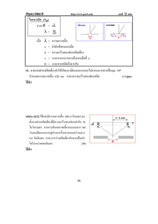 Physics Online IV                      http://www.pec9.com             บทที่ 13 แสง
    ในแนวบพ (Nn)
           ั
         d sin θ = nλ
                    dx
                λ = nD

          เมือ λ
             ่      =   ความยาวคลื่น                                                  !

               n    =   ลําดับที่ของแถบมืด
               d    =   ความกวางของชองสลิตเดี่ยว
               x    =   ระยะจากแนวกลางถึงแถบมืดที่ n
               D    =   ระยะจากสลิตถึงฉากรับ
15. ฉายแสงผานสลิตเดี่ยวทําใหเกิดแนวมืดแถบแรกเบนไปจากแนวกลางเปนมุม 30o
    กําหนดความยาวคลื่น 650 nm จงหาความกวางของชองสลิต                   ( 1.3 µm)
วธทํา
 ิี




16(En 42/2) ใชแสงมความยาวคลน 400 นาโนเมตร ตก
                 ี        ่ื
    ตังฉากผานสลิตเดียวทีมความกวางของชองเทากับ 50
      ้              ่ ่ ี
    ไมโครเมตร จากการสังเกตภาพเลียวเบนบนฉาก พบ
                                    ้
    วาแถบมืดแถบแรกอยูหางจากกึ่งกลางแถบสวางกลาง
    6.0 มลลเิ มตร ระยะระหวางสลิตเดียวกับฉากเปนเทา
         ิ                            ่
    ใดในหนวยเซนติเมตร                           (75)                                     !

วธทํา
 ิี




!                                            "(!
 