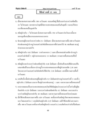 Physics Online IV                      http://www.pec9.com                      บทที่ 13 แสง
                                 ฟสกส บทที่ 13 แสง
                                    ิ
    แสง
1. เมื่อฉายแสงความยาวคลื่น 500 นาโนเมตร ลงบนสลิตคู ซึ่งมีระยะหางระหวางสลิดเปน
   10 ไมโครเมตร อยากทราบวาจดทเ่ี กดการแทรกสอดแบบเสรมกนจดท่ี 2 จะเบนไปจาก
                              ุ ิ                        ิ ั ุ
   แนวที่ฉายแสงเปนมุมเทาใด
2. สลิดคูหางกัน 1 ไมโครเมตร มีแสงความยาวคลื่น 550 นาโนเมตร ผานในแนวตงฉาก
                                                                     ้ั
   จงหามุมที่แถบมืดแรกเบนออกจากแนวกลาง
3. ชองแคบคูมีระยะหางระหวางชอง 0.1 มิลลิเมตร เมื่อฉายแสงความยาวคลื่น 600 นาโนเมตร
   ผานชองแคบคู ปรากฏวาแถบสวางลําดับที่สองบนฉากที่หางออกไป 80 เซนตเิ มตร จะอยู
      
   หางจากแนวกลางเทาไร
4. สลิตคูหางกัน 0.03 มิลลิเมตร วางหางจากฉาก 2 เมตร เมื่อฉายแสงผานสลิต ปรากฏวา
   แถบสวางลําดับที่ 5 อยูหางจากแถบกลาง 14 เซนตเิ มตร ความยาวคลื่นของแสงเปนกี่
   นาโนเมตร
5. สลิตคูมีระยะหางระหวางชองสลิตเทากับ 0.40 มิลลิเมตร เมื่อสองดวยแสงสีเดียวและเปน
   แสงอาพันธในแนวตั้งฉาก ปรากฏริ้วการแทรกสอดบนฉากที่อยูหางจากสลิต 2.50 เมตร
   วัดระยะระหวางแถบสวางลําดับถัดกันไดเทากับ 3.50 มิลลิเมตร แสงนี้มีความยาวคลื่นกี่
   นาโนเมตร
6. แสงสีหนึ่ง เมื่อผานชองแคบคูซึ่งอยูหางกัน 0.5 มิลลิเมตรปรากฏวาแถบสวางที่ 4 และที่ 6
  อยูหางกัน 2 มิลลิเมตร บนฉาก ซึ่งอยูหางจากชองแคบคู 1 เมตร จงหาความยาวคลนของแสงน้ี
                                                                                  ่ื
7. จากการทดลองเรื่องการแทรกสอดของแสงโดยใชสลิตคูพบวาระยะระหวางริ้วสวางที่อยูติด
   กันเทากับ 0.329 มิลลิเมตร ระยะระหวางชองสลิตเทากับ 0.5 มิลลิเมตร และระยะหาง
   ระหวางสลิตคูกับฉากเทากับ 40 เซนตเิ มตร จงหาความยาวคลื่นของแสงในหนวยเมตร
8. เมื่อใชแสงสีแดงความยาวคลื่น 650 นาโนเมตร ตกตั้งฉากกับสลิตคู เกิดภาพแทรกสอดบน
   ฉาก โดยแถบสวาง 2 แถบติดกันอยูหางกัน 0.25 มิลลิเมตร แตถาใชแสงสีมวงความยาว
   คลน 400 นาโนเมตร ตกตั้งฉากกับสลิตคูดังกลาว แถบสวาง 2 แถบติดกันจะหางกันกี่มิลลิเมตร
        ่ื

!                                           "*!
 