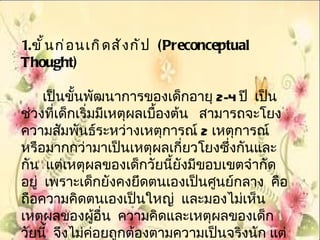 1. ขั ้ น ก่ อ นเกิ ด สั ง กั ป (Preconceptual
Thought)

     เป็นขั้นพัฒนาการของเด็กอายุ 2-4 ปี เป็น
ช่วงที่เด็กเริ่มมีเหตุผลเบืองต้น สามารถจะโยง
                           ้
ความสัมพันธ์ระหว่างเหตุการณ์ 2 เหตุการณ์
หรือมากกว่ามาเป็นเหตุผลเกี่ยวโยงซึ่งกันและ
กัน แต่เหตุผลของเด็กวัยนี้ยังมีขอบเขตจำากัด
อยู่ เพราะเด็กยังคงยึดตนเองเป็นศูนย์กลาง คือ
ถือความคิดตนเองเป็นใหญ่ และมองไม่เห็น
เหตุผลของผูอื่น ความคิดและเหตุผลของเด็ก
                ้
วัยนี้ จึงไม่ค่อยถูกต้องตามความเป็นจริงนัก แต่
 