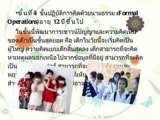 •ขั ้ น ที ่ 4 ขั้นปฏิบัติการคิดด้วยนามธรรม (Formal
Operations) อายุ 12 ปี ข ึ ้ น ไป
    ในขั้นนีพัฒนาการเชาวน์ปัญญาและความคิดเห็น
            ้
ของเด็กเป็นขั้นสุดยอด คือ เด็กในวัยนี้จะเริ่มคิดเป็น
ผู้ใหญ่ ความคิดแบบเด็กสิ้นสุดลง เด็กสามารถทีจะคิด
                                                ่
หาเหตุผลนอกเหนือไปจากข้อมูลที่มอยู่ สามารถทีจะคิด
                                    ี              ่
เป็นนักวิทยาศาสตร์ สามารถทีจะตั้งสมมุติฐานและ
                                ่
ทฤษฎีและเห็นว่าความจริงทีเห็นด้วยกับการรับรู้ไม่
                              ่
สำาคัญเท่ากับการคิดถึงสิ่งทีอาจเป็นไปได้(Possibility
                            ่
 