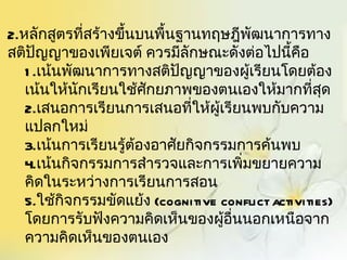 2.หลักสูตรที่สร้างขึ้นบนพื้นฐานทฤษฎีพัฒนาการทาง
สติปญญาของเพียเจต์ ควรมีลักษณะดังต่อไปนี้คอ
      ั                                         ื
   1 .เน้นพัฒนาการทางสติปญญาของผู้เรียนโดยต้อง
                             ั
   เน้นให้นักเรียนใช้ศักยภาพของตนเองให้มากที่สุด
   2.เสนอการเรียนการเสนอที่ให้ผู้เรียนพบกับความ
   แปลกใหม่
   3.เน้นการเรียนรู้ต้องอาศัยกิจกรรมการค้นพบ
   4.เน้นกิจกรรมการสำารวจและการเพิ่มขยายความ
   คิดในระหว่างการเรียนการสอน
   5.ใช้กิจกรรมขัดแย้ง (cognitive conflict activities)
   โดยการรับฟังความคิดเห็นของผูอื่นนอกเหนือจาก
                                  ้
   ความคิดเห็นของตนเอง
 