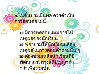4.ในขันประเมินผล ควรดำาเนิน
      ้
การสอนต่อไปนี้

  1 ) มีการทดสอบแบบการให้
  เหตุผลของนักเรียน
  2) พยายามให้นักเรียนแสดง
  เหตุผลในการตอนคำาถามนั้น ๆ
  3) ต้องช่วยเหลือนักเรียนทีมี
  พัฒนาการทางสติปญญาตำ่า
                     ั
  กว่าเพื่อร่วมชั้น
 