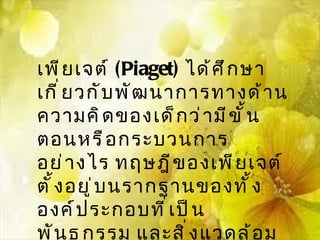 เพี ย เจต์ (Piaget) ได้ ศ ึ ก ษา
เกี ่ ย วกั บ พั ฒ นาการทางด้ า น
ความคิ ด ของเด็ ก ว่ า มี ข ั ้ น
ตอนหรื อ กระบวนการ
อย่ า งไร ทฤษฎี ข องเพี ย เจต์
ตั ้ ง อยู ่ บ นรากฐานของทั ้ ง
องค์ ป ระกอบที ่ เ ป็ น
พั น ธุ ก รรม และสิ ่ ง แวดล้ อ ม
 