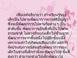 เฟียเจท์อธิบายว่า การเรียนรู้ของ
เด็กเป็นไปตามพัฒนาการทางสติปญญา    ั
ซึ่งจะมีพัฒนาการไปตามวัยต่าง ๆ เป็น
ลำาดับขั้น พัฒนาการเป็นสิงที่เป็นไปตาม
                          ่
ธรรมชาติ ไม่ควรที่จะเร่งเด็กให้ขามจาก
                                 ้
พัฒนาการจากขั้นหนึ่งไปสูอีกขั้นหนึ่ง
                            ่
เพราะจะทำาให้เกิดผลเสียแก่เด็ก แต่การ
จัดประสบการณ์ส่งเสริมพัฒนาการของ
เด็กในช่วงที่เด็กกำาลังจะพัฒนาไปสู่ ขันที่
                                      ้
สูงกว่า สามารถช่วยให้เด็กพัฒนาไป
 