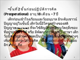 •ขั ้ น ที ่ 2 ขั ้ น ก่ อ นปฏิ บ ั ต ิ ก ารคิ ด
(Preoperational) อายุ 18 เดื อ น - 7 ปี
    เด็กก่อนเข้าโรงเรียนและวัยอนุบาล มีระดับเชาวน์
ปัญญาอยู่ในขั้นนี้ เด็กวัยนี้มีโครงสร้างของสติ
ปัญญา(Structure) ที่จะใช้สญลักษณ์แทนวัตถุสิ่งของ
                                        ั
ที่อยู่รอบๆตัว ได้ หรือ มีพัฒนาการทางด้านภาษา เด็ก
วัยนี้จะเริ่มด้วยการพูดเป็นประโยคและเรียนรู้คำาต่างๆ
เพิ่มขึ้น เด็กจะได้รู้จักคิด ขั้นนี้ แบ่งออกเป็นขั้นย่อย
อีก 2 ขั้น คือ
 