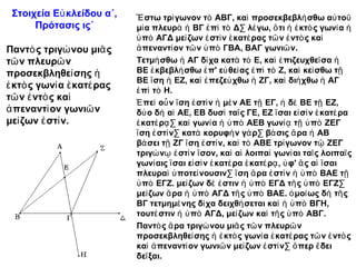 Στοιχεία Εὐ κλείδου α΄,    Ἔ στω τρί γωνον τὸ ΑΒΓ, καὶ προσεκβεβλή σθω αὐ τοῦ
      Πρότασις ις΄          μί α πλευρὰ ἡ ΒΓ ἐ πὶ τὸ Δ· λέ γω, ὅ τι ἡ ἐ κτὸ ς γωνί α ἡ
                            ὑ πὸ ΑΓΔ μεί ζων ἐ στὶ ν ἑ κατέ ρας τῶ ν ἐ ντὸ ς καὶ
Παντὸ ς τριγώ νου μιᾶ ς     ἀ πεναντί ον τῶ ν ὑ πὸ ΓΒΑ, ΒΑΓ γωνιῶ ν.
τῶ ν πλευρῶ ν               Τετμή σθω ἡ ΑΓ δί χα κατὰ τὸ Ε, καὶ ἐ πιζευχθεῖ σα ἡ
προσεκβληθεί σης ἡ          ΒΕ ἐ κβεβλή σθω ἐ π' εὐ θεί ας ἐ πὶ τὸ Ζ, καὶ κεί σθω τῇ
                            ΒΕ ἴ ση ἡ ΕΖ, καὶ ἐ πεζεύ χθω ἡ ΖΓ, καὶ διή χθω ἡ ΑΓ
ἐ κτὸ ς γωνί α ἑ κατέ ρας   ἐ πὶ τὸ Η.
τῶ ν ἐ ντὸ ς καὶ
                            Ἐ πεὶ οὖ ν ἴ ση ἐ στὶ ν ἡ μὲ ν ΑΕ τῇ ΕΓ, ἡ δὲ ΒΕ τῇ ΕΖ,
ἀ πεναντί ον γωνιῶ ν        δύ ο δὴ αἱ ΑΕ, ΕΒ δυσὶ ταῖ ς ΓΕ, ΕΖ ἴ σαι εἰ σὶ ν ἑ κατέ ρα
μεί ζων ἐ στί ν.            ἑ κατέ ρᾳ · καὶ γωνί α ἡ ὑ πὸ ΑΕΒ γωνίᾳ τῇ ὑ πὸ ΖΕΓ
                            ἴ ση ἐ στί ν· κατὰ κορυφὴ ν γά ρ· βά σις ἄ ρα ἡ ΑΒ
                            βά σει τῇ ΖΓ ἴ ση ἐ στί ν, καὶ τὸ ΑΒΕ τρί γωνον τῷ ΖΕΓ
                            τριγώ νῳ ἐ στὶ ν ἴ σον, καὶ αἱ λοιπαὶ γωνί αι ταῖ ς λοιπαῖ ς
                            γωνί αις ἴ σαι εἰ σὶ ν ἑ κατέ ρα ἑ κατέ ρᾳ , ὑ φ' ἃ ς αἱ ἴ σαι
                            πλευραὶ ὑ ποτεί νουσιν· ἴ ση ἄ ρα ἐ στὶ ν ἡ ὑ πὸ ΒΑΕ τῇ
                            ὑ πὸ ΕΓΖ. μεί ζων δέ ἐ στιν ἡ ὑ πὸ ΕΓΔ τῆ ς ὑ πὸ ΕΓΖ·
                            μεί ζων ἄ ρα ἡ ὑ πὸ ΑΓΔ τῆ ς ὑ πὸ ΒΑΕ. ὁ μοί ως δὴ τῆ ς
                            ΒΓ τετμημέ νης δί χα δειχθή σεται καὶ ἡ ὑ πὸ ΒΓΗ,
                            τουτέ στιν ἡ ὑ πὸ ΑΓΔ, μεί ζων καὶ τῆ ς ὑ πὸ ΑΒΓ.
                            Παντὸ ς ἄ ρα τριγώ νου μιᾶ ς τῶ ν πλευρῶ ν
                            προσεκβληθεί σης ἡ ἐ κτὸ ς γωνί α ἑ κατέ ρας τῶ ν ἐ ντὸ ς
                            καὶ ἀ πεναντί ον γωνιῶ ν μεί ζων ἐ στί ν· ὅ περ ἔ δει
                            δεῖ ξαι.
 