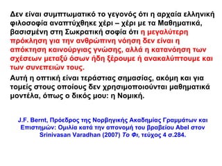 Δεν είναι συμπτωματικό το γεγονός ότι η αρχαία ελληνική
φιλοσοφία αναπτύχθηκε χέρι – χέρι με τα Μαθηματικά,
βασισμένη στη Σωκρατική σοφία ότι η μεγαλύτερη
πρόκληση για την ανθρώπινη νόηση δεν είναι η
απόκτηση καινούργιας γνώσης, αλλά η κατανόηση των
σχέσεων μεταξύ όσων ήδη ξέρουμε ή ανακαλύπτουμε και
των συνεπειών τους.
Αυτή η οπτική είναι τεράστιας σημασίας, ακόμη και για
τομείς στους οποίους δεν χρησιμοποιούνται μαθηματικά
μοντέλα, όπως ο δικός μου: η Νομική.


  J.F. Bernt, Πρόεδρος της Νορβηγικής Ακαδημίας Γραμμάτων και
   Επιστημών: Ομιλία κατά την απονομή του βραβείου Abel στον
          Srinivasan Varadhan (2007) Το Φι, τεύχος 4 σ.284.
 