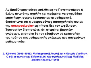 Αν βραδύτερον ούτος εισέλθη εις το Πανεπιστήμιον ή
  άλλην ανωτάτην σχολήν και πρόκειται να σπουδάση
  επιστήμην, σχέσιν έχουσαν με τα μαθηματικά,
  διαπιστώνει ότι η μακροχρόνιος απασχόλησίς του με
  την ασκησεολογίαν εις τίποτε δεν τον ωφέλησεν.
  Τουναντίον διαπιστώνει ότι στερείται βασικών
  γνώσεων, αι οποίαι θα τον εβοήθουν να κατανοήση
  τον τρόπον της μαθηματικής σκέψεως των συγχρόνων
  μαθηματικών.


Δ. Κάππος (1905–1985): Η Μαθηματική Λογική και η Θεωρία Συνόλων.
   Ο ρόλος των εις την διδασκαλίαν των σχολείων Μέσης Παιδείας.
                       Διαλέξεις Ε.Μ.Ε. (1966)
 