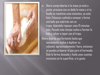    Ahora comprobarás si la masa ya está a
    punto, presiona con un dedo la masa y si tu
    huella se mantiene unos instantes, ya está
    lista. Entonces vuélvela a amasar y forma
    una bola que cubrirás con un
    trapo, dejándola reposar unos 15 minutos
    más. Pasado este tiempo vuelve a formar la
    bola y volver a tapar con el trapo.
Ahora dejarás que fermente hasta que
    nuevamente vuelva a duplicar su
    volumen, aproximadamente 1 hora, entonces
    ya puedes preparar el pan para el horneado.
    Dale la forma deseada y hazle unas cuantas
    incisiones en la superficie, a tu gusto.
 