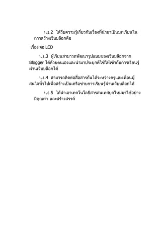١.٤.2 ได้รับควำมรู้เกี่ยวกับเรื่องที่นำำมำเป็นบทเรียนใน
  กำรสร้ำงเว็บบล็อกคือ

เรื่อง จอ LCD

     ١.٤.3 ผู้เรียนสำมำรถพัฒนำรูปแบบของเว็บบล็อกจำก
Blogger ได้ด้วยตนเองและนำำมำประยุกต์ใช้ให้เข้ำกับกำรเรียนรู้
ผ่ำนเว็บบล็อกได้

    ١.٤.4 สำมำรถติดต่อสือสำรกันได้ระหว่ำงครูและเพื่อนผู้
                            ่
สนใจทั่วไปเพื่อสร้ำงเป็นเครือข่ำยกำรเรียนรู้ผ่ำนเว็บบล็อกได้

       ١.٤.5 ได้นำำเอำเทคโนโลยีสำรสนเทศยุคใหม่มำใช้อย่ำง
  มีคุณค่ำ และสร้ำงสรรค์
 