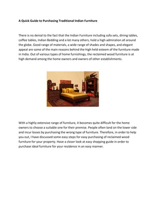 A Quick Guide to Purchasing Traditional Indian Furniture



There is no denial to the fact that the Indian Furniture including sofa sets, dining tables,
coffee tables, Indian Bedding and a lot many others, hold a high admiration all around
the globe. Good range of materials, a wide range of shades and shapes, and elegant
appeal are some of the main reasons behind the high held esteem of the furniture made
in India. Out of various types of home furnishings, the reclaimed wood furniture is at
high demand among the home owners and owners of other establishments.




With a highly extensive range of furniture, it becomes quite difficult for the home
owners to choose a suitable one for their premise. People often land on the lower side
and incur losses by purchasing the wrong type of furniture. Therefore, in order to help
you out, I have discussed some easy steps for easy purchasing of reclaimed wood
furniture for your property. Have a closer look at easy shopping guide in order to
purchase ideal furniture for your residence in an easy manner.
 