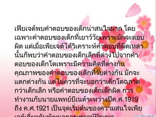 เฟียเจต์พบคำาตอบของเด็กน่าสนใจมาก โดย
เฉพาะคำาตอบของเด็กที่เยาว์วัยเพราะมักจะตอบ
ผิด แต่เมื่อเพียเจต์ได้วิเคราะห์คำาตอบที่ผิดเหล่า
นั้นก็พบว่าคำาตอบของเด็กเล็กที่ต่างไปจากคำา
ตอบของเด็กโตเพราะมีความคิดที่ต่างกัน
คุณภาพของคำาตอบของเด็กที่วัยต่างกัน มักจะ
แตกต่างกัน แต่ไม่ควรที่จะบอกว่าเด็กโตฉลาด
กว่าเด็กเล็ก หรือคำาตอบของเด็กเล็กผิด การ
ทำางานกับนายแพทย์บีเนต์ระหว่างปีค.ศ.1919
ถึง ค.ศ.1921 เป็นจุดเริ่มต้นของความสนใจเพีย
 