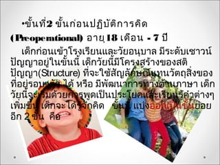 •ขั้น ที่2 ขั้น ก่อ นปฏิบ ต ิก ารคิด
                              ั
(P  reoperational) อายุ18 เดือ น - 7 ปี
    เด็กก่อนเข้าโรงเรียนและวัยอนุบาล มีระดับเชาวน์
ปัญญาอยู่ในขั้นนี้ เด็กวัยนี้มีโครงสร้างของสติ
ปัญญา(Structure) ที่จะใช้สญลักษณ์แทนวัตถุสิ่งของ
                                ั
ที่อยู่รอบๆตัว ได้ หรือ มีพัฒนาการทางด้านภาษา เด็ก
วัยนี้จะเริ่มด้วยการพูดเป็นประโยคและเรียนรู้คำาต่างๆ
เพิ่มขึ้น เด็กจะได้รู้จักคิด ขั้นนี้ แบ่งออกเป็นขั้นย่อย
อีก 2 ขั้น คือ
 