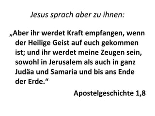 Jesus sprach aber zu ihnen: „ Aber ihr werdet Kraft empfangen, wenn der Heilige Geist auf euch gekommen ist; und ihr werdet meine Zeugen sein, sowohl in Jerusalem als auch in ganz Judäa und Samaria und bis ans Ende der Erde.“ Apostelgeschichte 1,8 