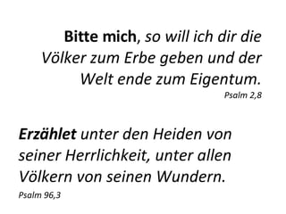 Bitte mich ,  so will ich dir   die Völker zum Erbe geben und der Welt ende zum Eigentum. Psalm 2,8 Erzählet  unter den Heiden von seiner Herrlichkeit, unter allen Völkern von seinen Wundern. Psalm 96,3 