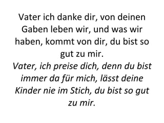 Vater ich danke dir, von deinen Gaben leben wir, und was wir haben, kommt von dir, du bist so gut zu mir. Vater, ich preise dich, denn du bist immer da für mich, lässt deine Kinder nie im Stich, du bist so gut zu mir. 