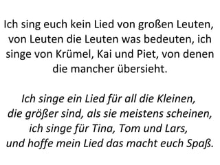 Ich sing euch kein Lied von großen Leuten,  von Leuten die Leuten was bedeuten, ich singe von Krümel, Kai und Piet, von denen die mancher übersieht. Ich singe ein Lied für all die Kleinen,  die größer sind, als sie meistens scheinen, ich singe für Tina, Tom und Lars,  und hoffe mein Lied das macht euch Spaß. 