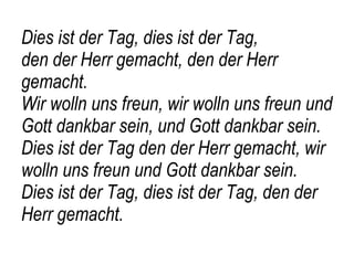 Dies ist der Tag, dies ist der Tag,  den der Herr gemacht, den der Herr gemacht.  Wir wolln uns freun, wir wolln uns freun und Gott dankbar sein, und Gott dankbar sein. Dies ist der Tag den der Herr gemacht, wir wolln uns freun und Gott dankbar sein. Dies ist der Tag, dies ist der Tag, den der Herr gemacht. 