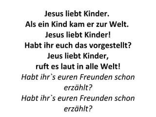 Jesus liebt Kinder.  Als ein Kind kam er zur Welt.  Jesus liebt Kinder! Habt ihr euch das vorgestellt? Jeus liebt Kinder, ruft es laut in alle Welt! Habt ihr`s euren Freunden schon erzählt? Habt ihr`s euren Freunden schon erzählt? 