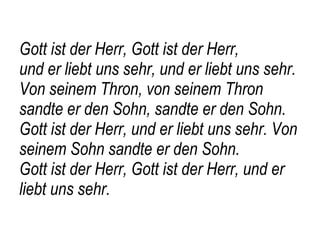 Gott ist der Herr, Gott ist der Herr,  und er liebt uns sehr, und er liebt uns sehr. Von seinem Thron, von seinem Thron sandte er den Sohn, sandte er den Sohn.  Gott ist der Herr, und er liebt uns sehr. Von seinem Sohn sandte er den Sohn. Gott ist der Herr, Gott ist der Herr, und er liebt uns sehr. 