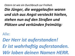 Ostern ist wie ein Durchbruch zur Freiheit.  Die Jünger, die weggelaufen waren und sich aus Angst versteckt hielten, stehen nun auf den Straßen und Plätzen und verkünden freimütig: Alle: Der Herr ist auferstanden! Er ist wahrhaftig auferstanden. Wir loben deinen Namen HERR. 