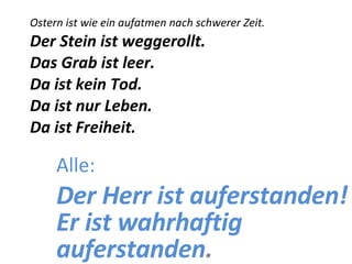 Ostern ist wie ein aufatmen nach schwerer Zeit. Der Stein ist weggerollt. Das Grab ist leer. Da ist kein Tod. Da ist nur Leben. Da ist Freiheit. Alle: Der Herr ist auferstanden! Er ist wahrhaftig auferstanden . 