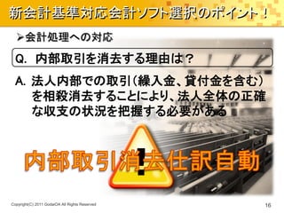 新会計基準対応会計ソフト選択のポイント！
  会計処理への対応
  Q. 内部取引を消去する理由は？
  A. 法人内部での取引（繰入金、貸付金を含む）
     を相殺消去することにより、法人全体の正確
     な収支の状況を把握する必要がある




Copyright(C) 2011 GodaiOA All Rights Reserved   16
 