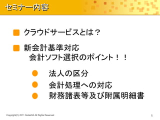 セミナー内容


                クラウドサービスとは？
                新会計基準対応
                 会計ソフト選択のポイント！！

                                       法人の区分
                                       会計処理への対応
                                       財務諸表等及び附属明細書

Copyright(C) 2011 GodaiOA All Rights Reserved         1
 