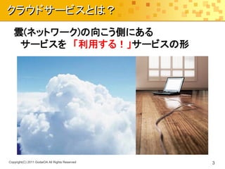 クラウドサービスとは？
   雲(ネットワーク)の向こう側にある
    サービスを 「利用する！」サービスの形




Copyright(C) 2011 GodaiOA All Rights Reserved   3
 