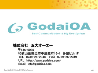 株式会社 五大オーエー
                     〒646-0035
                     和歌山県田辺市中屋敷町16-1 多屋ビル1F
                     TEL 0739-26-2348 FAX 0739-26-2349
                     URL http://www.godaioa.com/
                     Email info@godaioa.com
Copyright(C) 2011 GodaiOA All Rights Reserved            48
 