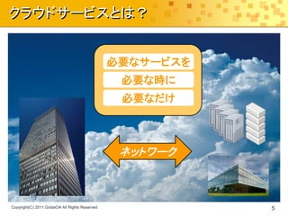 クラウドサービスとは？


                                                必要なサービスを
                                                 必要な時に
                                                 必要なだけ



                                                 ネットワーク



Copyright(C) 2011 GodaiOA All Rights Reserved              5
 
