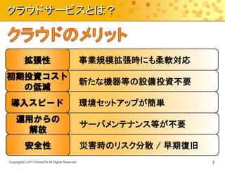 クラウドサービスとは？



          拡張性                                   事業規模拡張時にも柔軟対応
初期投資コスト
                                                新たな機器等の設備投資不要
  の低減
 導入スピード                                         環境セットアップが簡単
    運用からの
                                                サーバメンテナンス等が不要
     解放
          安全性                                   災害時のリスク分散 / 早期復旧
Copyright(C) 2011 GodaiOA All Rights Reserved                      7
 