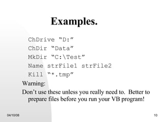 Examples. ChDrive “D:” ChDir “Data” MkDir “C:\Test” Name strFile1 strFile2 Kill “*.tmp” Warning: Don’t use these unless you really need to.  Better to prepare files before you run your VB program! 
